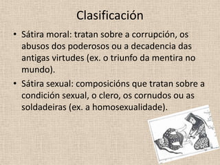Clasificación
• Sátira moral: tratan sobre a corrupción, os
  abusos dos poderosos ou a decadencia das
  antigas virtudes (ex. o triunfo da mentira no
  mundo).
• Sátira sexual: composicións que tratan sobre a
  condición sexual, o clero, os cornudos ou as
  soldadeiras (ex. a homosexualidade).
 