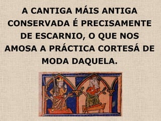 A CANTIGA MÁIS ANTIGA
CONSERVADA É PRECISAMENTE
  DE ESCARNIO, O QUE NOS
AMOSA A PRÁCTICA CORTESÁ DE
      MODA DAQUELA.
 