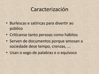 Caracterización

• Burlescas e satíricas para divertir ao
  público
• Critícanse tanto persoas como hábitos
• Serven de documentos porque amosan a
  sociedade dese tempo, crenzas, ...
• Usan o xogo de palabras e o equívoco
 