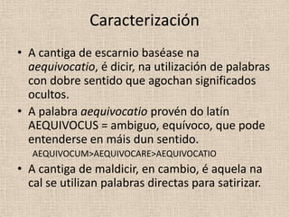 Caracterización
• A cantiga de escarnio baséase na
  aequivocatio, é dicir, na utilización de palabras
  con dobre sentido que agochan significados
  ocultos.
• A palabra aequivocatio provén do latín
  AEQUIVOCUS = ambiguo, equívoco, que pode
  entenderse en máis dun sentido.
   AEQUIVOCUM>AEQUIVOCARE>AEQUIVOCATIO
• A cantiga de maldicir, en cambio, é aquela na
  cal se utilizan palabras directas para satirizar.
 