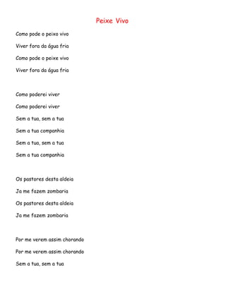 Peixe Vivo
Como pode o peixo vivo
Viver fora da água fria
Como pode o peixe vivo
Viver fora da água fria

Como poderei viver
Como poderei viver
Sem a tua, sem a tua
Sem a tua companhia
Sem a tua, sem a tua
Sem a tua companhia

Os pastores desta aldeia
Ja me fazem zombaria
Os pastores desta aldeia
Ja me fazem zombaria

Por me verem assim chorando
Por me verem assim chorando
Sem a tua, sem a tua

 