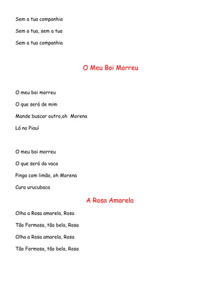 Sem a tua companhia
Sem a tua, sem a tua
Sem a tua companhia

O Meu Boi Morreu

O meu boi morreu
O que será de mim
Mande buscar outro,oh Morena
Lá no Piauí

O meu boi morreu
O que será da vaca
Pinga com limão, oh Morena
Cura urucubaca

A Rosa Amarela
Olha a Rosa amarela, Rosa
Tão Formosa, tão bela, Rosa
Olha a Rosa amarela, Rosa
Tão Formosa, tão bela, Rosa

 