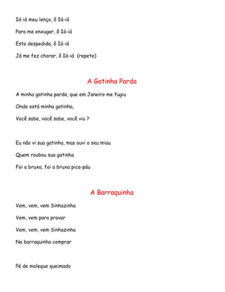 Iá-iá meu lenço, ô Iá-iá
Para me enxugar, ô Iá-iá
Esta despedida, ô Iá-iá
Já me fez chorar, ô Iá-iá (repete)

A Gatinha Parda
A minha gatinha parda, que em Janeiro me fugiu
Onde está minha gatinha,
Você sabe, você sabe, você viu ?

Eu não vi sua gatinha, mas ouvi o seu miau
Quem roubou sua gatinha
Foi a bruxa, foi a bruxa pica-páu

A Barraquinha
Vem, vem, vem Sinhazinha
Vem, vem para provar
Vem, vem, vem Sinhazinha
Na barraquinha comprar

Pé de moleque queimado

 