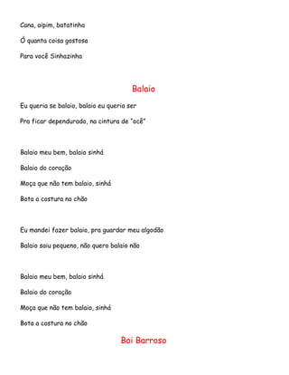 Cana, aipim, batatinha
Ó quanta coisa gostosa
Para você Sinhazinha

Balaio
Eu queria se balaio, balaio eu queria ser
Pra ficar dependurado, na cintura de “ocê”

Balaio meu bem, balaio sinhá
Balaio do coração
Moça que não tem balaio, sinhá
Bota a costura no chão

Eu mandei fazer balaio, pra guardar meu algodão
Balaio saiu pequeno, não quero balaio não

Balaio meu bem, balaio sinhá
Balaio do coração
Moça que não tem balaio, sinhá
Bota a costura no chão

Boi Barroso

 