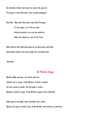 Eu mandei fazer um laço do couro do jacaré
Pra laçar o boi barroso, num cavalo pangaré

Refrão Meu Boi Barroso, meu Boi Pitanga
O teu lugar, ai, é lá na cana
Adeus menina, eu vou me embora
Não sou daqui,ai, sou lá de fora

Meu bonito Boi Barroso,que eu já dava por perdido
Deixando rastro na areia logo foi reconhecido

-Refrão

O Pobre Cego
Minha Mãe acorde, de tanto dormir
Venha ver o cego, Vida Minha, cantar e pedir
Se ele canta e pede, de-lhe pão e vinho
Mande o pobre cego, Vida Minha, seguir seu caminho

Não quero teu pão, nem também teu vinho
Quero só que a minha vida, Vida Minha, me ensine o caminho

 