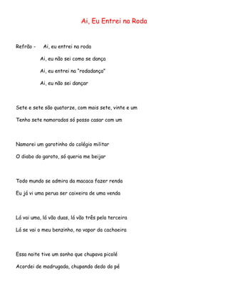 Ai, Eu Entrei na Roda

Refrão -

Ai, eu entrei na roda
Ai, eu não sei como se dança
Ai, eu entrei na “rodadança”
Ai, eu não sei dançar

Sete e sete são quatorze, com mais sete, vinte e um
Tenho sete namorados só posso casar com um

Namorei um garotinho do colégio militar
O diabo do garoto, só queria me beijar

Todo mundo se admira da macaca fazer renda
Eu já vi uma perua ser caixeira de uma venda

Lá vai uma, lá vão duas, lá vão três pela terceira
Lá se vai o meu benzinho, no vapor da cachoeira

Essa noite tive um sonho que chupava picolé
Acordei de madrugada, chupando dedo do pé

 