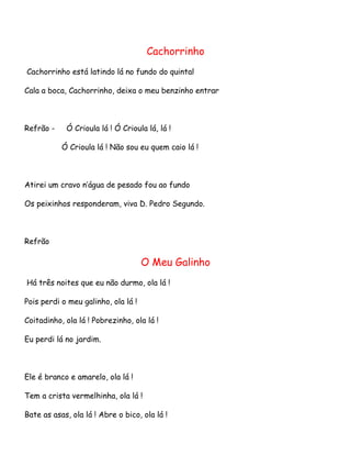 Cachorrinho
Cachorrinho está latindo lá no fundo do quintal
Cala a boca, Cachorrinho, deixa o meu benzinho entrar

Refrão -

Ó Crioula lá ! Ó Crioula lá, lá !
Ó Crioula lá ! Não sou eu quem caio lá !

Atirei um cravo n’água de pesado fou ao fundo
Os peixinhos responderam, viva D. Pedro Segundo.

Refrão

O Meu Galinho
Há três noites que eu não durmo, ola lá !
Pois perdi o meu galinho, ola lá !
Coitadinho, ola lá ! Pobrezinho, ola lá !
Eu perdi lá no jardim.

Ele é branco e amarelo, ola lá !
Tem a crista vermelhinha, ola lá !
Bate as asas, ola lá ! Abre o bico, ola lá !

 