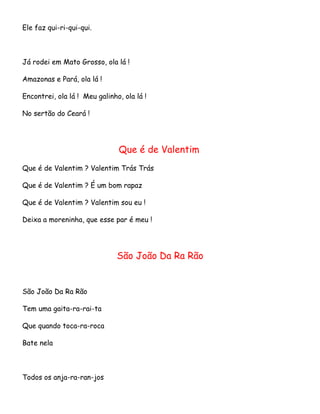 Ele faz qui-ri-qui-qui.

Já rodei em Mato Grosso, ola lá !
Amazonas e Pará, ola lá !
Encontrei, ola lá ! Meu galinho, ola lá !
No sertão do Ceará !

Que é de Valentim
Que é de Valentim ? Valentim Trás Trás
Que é de Valentim ? É um bom rapaz
Que é de Valentim ? Valentim sou eu !
Deixa a moreninha, que esse par é meu !

São João Da Ra Rão

São João Da Ra Rão
Tem uma gaita-ra-rai-ta
Que quando toca-ra-roca
Bate nela

Todos os anja-ra-ran-jos

 