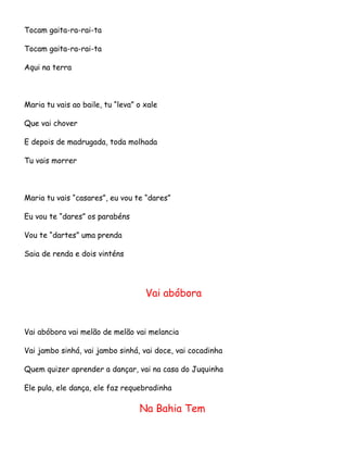 Tocam gaita-ra-rai-ta
Tocam gaita-ra-rai-ta
Aqui na terra

Maria tu vais ao baile, tu “leva” o xale
Que vai chover
E depois de madrugada, toda molhada
Tu vais morrer

Maria tu vais “casares”, eu vou te “dares”
Eu vou te “dares” os parabéns
Vou te “dartes” uma prenda
Saia de renda e dois vinténs

Vai abóbora

Vai abóbora vai melão de melão vai melancia
Vai jambo sinhá, vai jambo sinhá, vai doce, vai cocadinha
Quem quizer aprender a dançar, vai na casa do Juquinha
Ele pula, ele dança, ele faz requebradinha

Na Bahia Tem

 