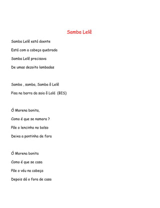Samba Lelê
Samba Lelê está doente
Está com a cabeça quebrada
Samba Lelê precisava
De umas dezoito lambadas

Samba , samba, Samba ô Lelê
Pisa na barra da saia ô Lalá (BIS)

Ó Morena bonita,
Como é que se namora ?
Põe o lencinho no bolso
Deixa a pontinha de fora

Ó Morena bonita
Como é que se casa
Põe o véu na cabeça
Depois dá o fora de casa

 