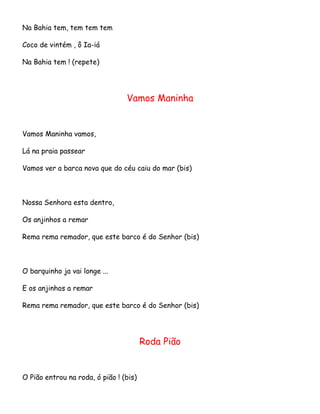 Na Bahia tem, tem tem tem
Coco de vintém , ô Ia-iá
Na Bahia tem ! (repete)

Vamos Maninha

Vamos Maninha vamos,
Lá na praia passear
Vamos ver a barca nova que do céu caiu do mar (bis)

Nossa Senhora esta dentro,
Os anjinhos a remar
Rema rema remador, que este barco é do Senhor (bis)

O barquinho ja vai longe ...
E os anjinhos a remar
Rema rema remador, que este barco é do Senhor (bis)

Roda Pião

O Pião entrou na roda, ó pião ! (bis)

 