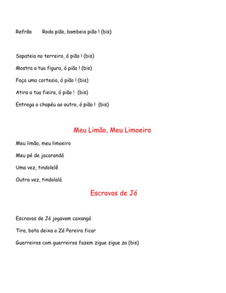Refrão

Roda pião, bambeia pião ! (bis)

Sapateia no terreiro, ó pião ! (bis)
Mostra a tua figura, ó pião ! (bis)
Faça uma cortesia, ó pião ! (bis)
Atira a tua fieira, ó pião ! (bis)
Entrega o chapéu ao outro, ó pião ! (bis)

Meu Limão, Meu Limoeiro
Meu limão, meu limoeiro
Meu pé de jacarandá
Uma vez, tindolelê
Outra vez, tindolalá

Escravos de Jó

Escravos de Jó jogavam caxangá
Tira, bota deixa o Zé Pereira ficar
Guerreiros com guerreiros fazem zigue zigue za (bis)

 
