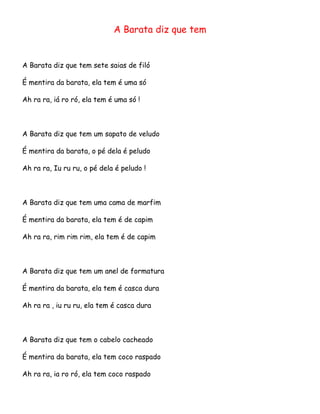 A Barata diz que tem

A Barata diz que tem sete saias de filó
É mentira da barata, ela tem é uma só
Ah ra ra, iá ro ró, ela tem é uma só !

A Barata diz que tem um sapato de veludo
É mentira da barata, o pé dela é peludo
Ah ra ra, Iu ru ru, o pé dela é peludo !

A Barata diz que tem uma cama de marfim
É mentira da barata, ela tem é de capim
Ah ra ra, rim rim rim, ela tem é de capim

A Barata diz que tem um anel de formatura
É mentira da barata, ela tem é casca dura
Ah ra ra , iu ru ru, ela tem é casca dura

A Barata diz que tem o cabelo cacheado
É mentira da barata, ela tem coco raspado
Ah ra ra, ia ro ró, ela tem coco raspado

 