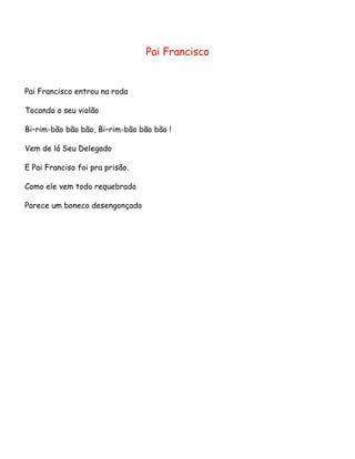 Pai Francisco

Pai Francisco entrou na roda
Tocando o seu violão
Bi–rim-bão bão bão, Bi–rim-bão bão bão !
Vem de lá Seu Delegado
E Pai Franciso foi pra prisão.
Como ele vem todo requebrado
Parece um boneco desengonçado

 