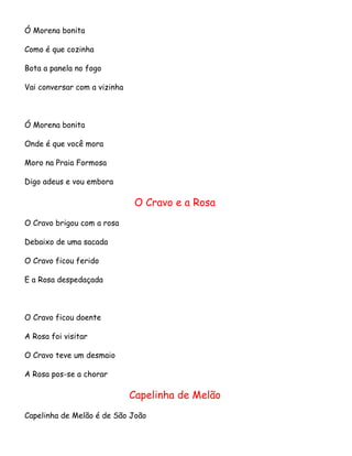 Ó Morena bonita
Como é que cozinha
Bota a panela no fogo
Vai conversar com a vizinha

Ó Morena bonita
Onde é que você mora
Moro na Praia Formosa
Digo adeus e vou embora

O Cravo e a Rosa
O Cravo brigou com a rosa
Debaixo de uma sacada
O Cravo ficou ferido
E a Rosa despedaçada

O Cravo ficou doente
A Rosa foi visitar
O Cravo teve um desmaio
A Rosa pos-se a chorar

Capelinha de Melão
Capelinha de Melão é de São João

 