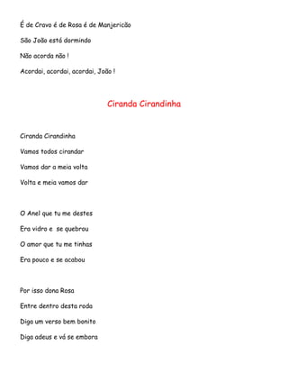 É de Cravo é de Rosa é de Manjericão
São João está dormindo
Não acorda não !
Acordai, acordai, acordai, João !

Ciranda Cirandinha

Ciranda Cirandinha
Vamos todos cirandar
Vamos dar a meia volta
Volta e meia vamos dar

O Anel que tu me destes
Era vidro e se quebrou
O amor que tu me tinhas
Era pouco e se acabou

Por isso dona Rosa
Entre dentro desta roda
Diga um verso bem bonito
Diga adeus e vá se embora

 