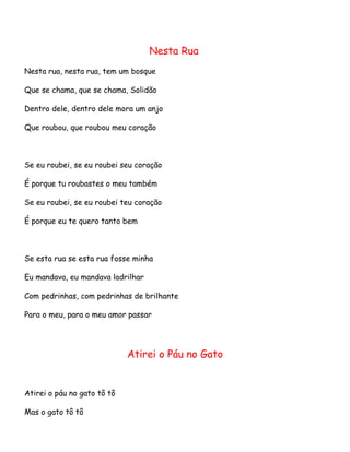 Nesta Rua
Nesta rua, nesta rua, tem um bosque
Que se chama, que se chama, Solidão
Dentro dele, dentro dele mora um anjo
Que roubou, que roubou meu coração

Se eu roubei, se eu roubei seu coração
É porque tu roubastes o meu também
Se eu roubei, se eu roubei teu coração
É porque eu te quero tanto bem

Se esta rua se esta rua fosse minha
Eu mandava, eu mandava ladrilhar
Com pedrinhas, com pedrinhas de brilhante
Para o meu, para o meu amor passar

Atirei o Páu no Gato

Atirei o páu no gato tô tô
Mas o gato tô tô

 