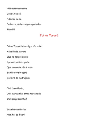 Não morreu reu reu
Dona Chica cá
Admirou-se se
Do berro, do berro que o gato deu
Miau !!!!!!

Fui no Tororó

Fui no Tororó beber água não achei
Achei linda Morena
Que no Tororó deixei
Aproveita minha gente
Que uma noite não é nada
Se não dormir agora
Dormirá de madrugada

Oh ! Dona Maria,
Oh ! Mariazinha, entra nesta roda
Ou ficarás sozinha !

Sozinha eu não fico
Nem hei de ficar !

 