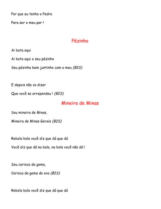 Por que eu tenho o Pedro
Para ser o meu par !

Pézinho
Ai bota aqui
Ai bota aqui o seu pézinho
Seu pézinho bem juntinho com o meu (BIS)

E depois não va dizer
Que você se arrependeu ! (BIS)

Mineira de Minas
Sou mineira de Minas,
Mineira de Minas Gerais (BIS)

Rebola bola você diz que dá que dá
Você diz que dá na bola, na bola você não dá !

Sou carioca da gema,
Carioca da gema do ovo (BIS)

Rebola bola você diz que dá que dá

 