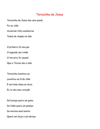 Terezinha de Jesus
Terezinha de Jesus deu uma queda
Foi ao chão
Acudiram três cavalheiros
Todos de chapéu na mão

O primeiro foi seu pai
O segundo seu irmão
O terceiro foi aquele
Que a Tereza deu a mão

Terezinha levantou-se
Levantou-se lá do chão
E sorrindo disse ao noivo
Eu te dou meu coração

Dá laranja quero um gomo
Do limão quero um pedaço
Da morena mais bonita
Quero um beijo e um abraço

 
