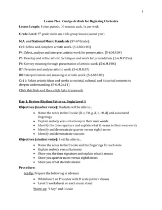 1
Lesson Plan: Cantiga de Roda for Beginning Orchestra
Lesson Length: 8 class periods, 30 minutes each, 1x per week
Grade Level: 5th
grade violin and viola group lesson (second year)
M.A. and National Music Standards (5th-6thGrade):
Cr3: Refine and complete artistic work. (5-6.M.Cr.03)
P4: Select, analyze and interpret artistic work for presentation. (5-6.M.P.04)
P5: Develop and refine artistic techniques and work for presentation. (5-6.M.P.05a)
P6: Convey meaning through presentation of artistic work. (5-6.M.P.06)
R7: Perceive and analyze artistic work. (5-6.M.R.07)
R8: Interpret intent and meaning in artistic work. (5-6.M.R.08)
Co11: Relate artistic ideas and works to societal, cultural, and historical contexts to
deepen understanding. (5-6.M.Co.11)
Click this link and then click Arts Framwork
Day 1: Review Rhythm Patterns, Begin Level 1
Objectives (teacher voice): Students will be able to...
• Name the notes in the D scale (D, e, F#, g, A, b, c#, d) and associated
fingerings
• Explain melody versus harmony in their own words
• Identify the time signature and explain what it means in their own words
• Identify and demonstrate quarter versus eighth notes
• Identify and demonstrate staccato
Objectives (student voice): I will be able to...
• Name the notes in the D scale and the fingerings for each note
• Explain melody versus harmony
• Show you the time signature and explain what it means
• Show you quarter notes versus eighth notes
• Show you what staccato means
Procedure:
Set-Up: Prepare the following in advance
• Whiteboard or Projector with D scale pattern shown
• Level 1 worksheets on each music stand
Warm-up: “I Spy” and D scale
 