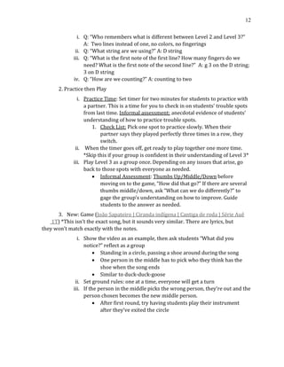 12
i. Q: “Who remembers what is different between Level 2 and Level 3?”
A: Two lines instead of one, no colors, no fingerings
ii. Q: “What string are we using?” A: D string
iii. Q: “What is the first note of the first line? How many fingers do we
need? What is the first note of the second line?” A: g 3 on the D string;
3 on D string
iv. Q: “How are we counting?” A: counting to two
2. Practice then Play
i. Practice Time: Set timer for two minutes for students to practice with
a partner. This is a time for you to check in on students’ trouble spots
from last time. Informal assessment: anecdotal evidence of students’
understanding of how to practice trouble spots.
1. Check List: Pick one spot to practice slowly. When their
partner says they played perfectly three times in a row, they
switch.
ii. When the timer goes off, get ready to play together one more time.
*Skip this if your group is confident in their understanding of Level 3*
iii. Play Level 3 as a group once. Depending on any issues that arise, go
back to those spots with everyone as needed.
• Informal Assessment: Thumbs Up/Middle/Down before
moving on to the game, “How did that go?” If there are several
thumbs middle/down, ask “What can we do differently?” to
gage the group’s understanding on how to improve. Guide
students to the answer as needed.
3. New: Game (João Sapateiro | Ciranda indígena | Cantiga de roda | Série Auê
1T) *This isn’t the exact song, but it sounds very similar. There are lyrics, but
they won’t match exactly with the notes.
i. Show the video as an example, then ask students “What did you
notice?” reflect as a group
• Standing in a circle, passing a shoe around during the song
• One person in the middle has to pick who they think has the
shoe when the song ends
• Similar to duck-duck-goose
ii. Set ground rules: one at a time, everyone will get a turn
iii. If the person in the middle picks the wrong person, they’re out and the
person chosen becomes the new middle person.
• After first round, try having students play their instrument
after they’ve exited the circle
 