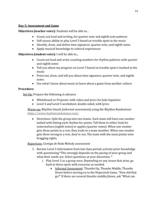 14
Day 5: Assessment and Game
Objectives (teacher voice): Students will be able to...
• Count, out loud and writing, for quarter note and eighth note patterns
• Self-assess ability to play Level 3 based on trouble spots in the music
• Identify, draw, and define time signature, quarter note, and eighth notes
• Apply musical knowledge to cultural experiences
Objectives (student voice): I will be able to...
• Count out loud and write counting numbers for rhythm patterns with quarter
and eighth notes
• Tell you about my progress on Level 3 based on trouble spots I marked in the
music
• Point out, draw, and tell you about time signature, quarter note, and eighth
notes
• Use what I know about music to learn about a game from another culture
Procedure:
Set-Up: Prepare the following in advance
• Whiteboard or Projector with video and lyrics for João Sapateiro
• Level 4 and Level 5 worksheet, double sided, with lyrics
Warm-up: Rhythm Smack (informal assessment) using the Rhythm Randomizer
https://www.rhythmrandomizer.com/
• Directions: Split the group into two teams. Each team will have one swatter
tasked with hitting each rhythm for points. Tell them to either look for
watermelons (eighth notes) or apples (quarter notes). When one swatter
gets three points in a row, they trade to a team member. When one swatter
gets three wrong in a row, they’re out. The team with the most points wins
bragging rights.
Repertoire: Cantiga de Roda Melody assessment
1. Review Level 3 information from last class period, activate prior knowledge
with questioning *This strongly depends on the pacing of your group and
what their needs are. Select questions at your discretion. *
i. Play Level 3 as a group once. Depending on any issues that arise, go
back to those spots with everyone as needed.
• Informal Assessment: Thumbs Up, Thumbs Middle, Thumbs
Down before moving on to the Hopscotch Game, “How did that
go?” If there are several thumbs middle/down, ask “What can
 
