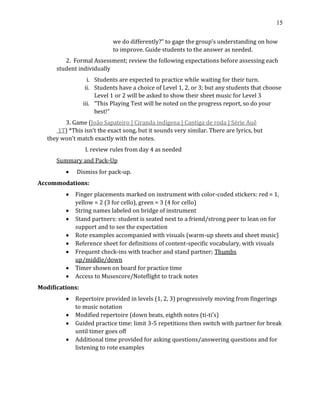 15
we do differently?” to gage the group’s understanding on how
to improve. Guide students to the answer as needed.
2. Formal Assessment; review the following expectations before assessing each
student individually
i. Students are expected to practice while waiting for their turn.
ii. Students have a choice of Level 1, 2, or 3; but any students that choose
Level 1 or 2 will be asked to show their sheet music for Level 3
iii. “This Playing Test will be noted on the progress report, so do your
best!”
3. Game (João Sapateiro | Ciranda indígena | Cantiga de roda | Série Auê
1T) *This isn’t the exact song, but it sounds very similar. There are lyrics, but
they won’t match exactly with the notes.
I. review rules from day 4 as needed
Summary and Pack-Up
• Dismiss for pack-up.
Accommodations:
• Finger placements marked on instrument with color-coded stickers: red = 1,
yellow = 2 (3 for cello), green = 3 (4 for cello)
• String names labeled on bridge of instrument
• Stand partners: student is seated next to a friend/strong peer to lean on for
support and to see the expectation
• Rote examples accompanied with visuals (warm-up sheets and sheet music)
• Reference sheet for definitions of content-specific vocabulary, with visuals
• Frequent check-ins with teacher and stand partner; Thumbs
up/middle/down
• Timer shown on board for practice time
• Access to Musescore/Noteflight to track notes
Modifications:
• Repertoire provided in levels (1, 2, 3) progressively moving from fingerings
to music notation
• Modified repertoire (down beats, eighth notes (ti-ti's)
• Guided practice time: limit 3-5 repetitions then switch with partner for break
until timer goes off
• Additional time provided for asking questions/answering questions and for
listening to rote examples
 