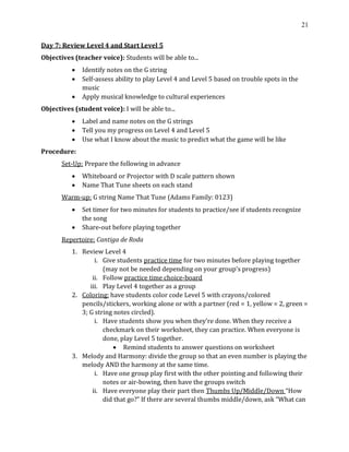 21
Day 7: Review Level 4 and Start Level 5
Objectives (teacher voice): Students will be able to...
• Identify notes on the G string
• Self-assess ability to play Level 4 and Level 5 based on trouble spots in the
music
• Apply musical knowledge to cultural experiences
Objectives (student voice): I will be able to...
• Label and name notes on the G strings
• Tell you my progress on Level 4 and Level 5
• Use what I know about the music to predict what the game will be like
Procedure:
Set-Up: Prepare the following in advance
• Whiteboard or Projector with D scale pattern shown
• Name That Tune sheets on each stand
Warm-up: G string Name That Tune (Adams Family: 0123)
• Set timer for two minutes for students to practice/see if students recognize
the song
• Share-out before playing together
Repertoire: Cantiga de Roda
1. Review Level 4
i. Give students practice time for two minutes before playing together
(may not be needed depending on your group’s progress)
ii. Follow practice time choice-board
iii. Play Level 4 together as a group
2. Coloring: have students color code Level 5 with crayons/colored
pencils/stickers, working alone or with a partner (red = 1, yellow = 2, green =
3; G string notes circled).
i. Have students show you when they’re done. When they receive a
checkmark on their worksheet, they can practice. When everyone is
done, play Level 5 together.
• Remind students to answer questions on worksheet
3. Melody and Harmony: divide the group so that an even number is playing the
melody AND the harmony at the same time.
i. Have one group play first with the other pointing and following their
notes or air-bowing, then have the groups switch
ii. Have everyone play their part then Thumbs Up/Middle/Down “How
did that go?” If there are several thumbs middle/down, ask “What can
 
