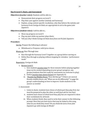 24
Day 8: Level 5, Duets, and Assessment
Objectives (teacher voice): Students will be able to...
• Demonstrate their progress on Level 5
• Play their part against another (melody and harmony)
• Explain, using content-specific vocabulary, why they believe the melody and
harmony from Cantiga de Roda are appropriate to set to the game João
Sapateiro
Objectives (student voice): I will be able to...
• Show my progress on Level 5
• Play my part while my partner plays theirs
• Tell you why I think Cantiga de Roda does/does not fit João Sapateiro
Procedure:
Set-Up: Prepare the following in advance
• Whiteboard or Projector with lyrics shown
Warm-up: Run-Through time
• Run-through the harmony Level 5 together as a group before moving on
• Define Run-through as playing without stopping for mistakes; “performance
mode”
Repertoire: Cantiga de Roda
1. Review Level 5
i. Give students practice time for three minutes before playing together
(may not be needed depending on your group’s progress; any
groups/students that feel ready for assessment are welcome to play)
ii. Follow practice time choice-board (see Appendix F)
iii. Thumbs Up/Middle/Down “How did that go?” If there are several
thumbs middle/down, ask “What can we do differently?” to gage the
group’s understanding on how to improve. Guide students to the
answer as needed
2. Assessment
i. Listen to duets; students have choice of which part they play first, but
must be prepared to play the other as well (just ask for one line)
ii. students have choice of which level they play but are required to show
their worksheets for all levels
iii. When students finish, they need to write their answer to the following
prompt: Now that you have lyrics that may be linked to this song,
what do you think they mean? Do you think the lyrics from João
Sapateiro go with Cantiga de Rhoda?
 