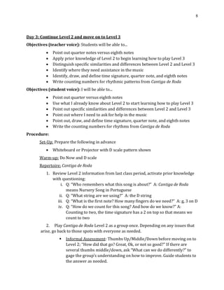 8
Day 3: Continue Level 2 and move on to Level 3
Objectives (teacher voice): Students will be able to...
• Point out quarter notes versus eighth notes
• Apply prior knowledge of Level 2 to begin learning how to play Level 3
• Distinguish specific similarities and differences between Level 2 and Level 3
• Identify where they need assistance in the music
• Identify, draw, and define time signature, quarter note, and eighth notes
• Write counting numbers for rhythmic patterns from Cantiga de Roda
Objectives (student voice): I will be able to...
• Point out quarter versus eighth notes
• Use what I already know about Level 2 to start learning how to play Level 3
• Point out specific similarities and differences between Level 2 and Level 3
• Point out where I need to ask for help in the music
• Point out, draw, and define time signature, quarter note, and eighth notes
• Write the counting numbers for rhythms from Cantiga de Roda
Procedure:
Set-Up: Prepare the following in advance
• Whiteboard or Projector with D scale pattern shown
Warm-up: Do Now and D scale
Repertoire: Cantiga de Roda
1. Review Level 2 information from last class period, activate prior knowledge
with questioning:
i. Q: “Who remembers what this song is about?” A: Cantiga de Roda
means Nursery Song in Portuguese
ii. Q: “What string are we using?” A: the D string
iii. Q: “What is the first note? How many fingers do we need?” A: g, 3 on D
iv. Q: “How do we count for this song? And how do we know?” A:
Counting to two, the time signature has a 2 on top so that means we
count to two
2. Play Cantiga de Roda Level 2 as a group once. Depending on any issues that
arise, go back to those spots with everyone as needed.
▪ Informal Assessment: Thumbs Up/Middle/Down before moving on to
Level 2; “How did that go? Great, Ok, or not so good?” If there are
several thumbs middle/down, ask “What can we do differently?” to
gage the group’s understanding on how to improve. Guide students to
the answer as needed.
 