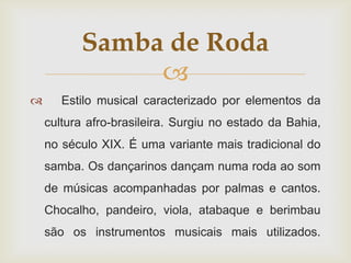 Samba de Roda
               
      Estilo musical caracterizado por elementos da
    cultura afro-brasileira. Surgiu no estado da Bahia,
    no século XIX. É uma variante mais tradicional do
    samba. Os dançarinos dançam numa roda ao som
    de músicas acompanhadas por palmas e cantos.
    Chocalho, pandeiro, viola, atabaque e berimbau
    são os instrumentos musicais mais utilizados.
 