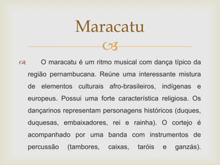 Maracatu
                     
       O maracatu é um ritmo musical com dança típico da
    região pernambucana. Reúne uma interessante mistura
    de elementos culturais afro-brasileiros, indígenas e
    europeus. Possui uma forte característica religiosa. Os
    dançarinos representam personagens históricos (duques,
    duquesas, embaixadores, rei e rainha). O cortejo é
    acompanhado por uma banda com instrumentos de
    percussão   (tambores,   caixas,   taróis   e   ganzás).
 