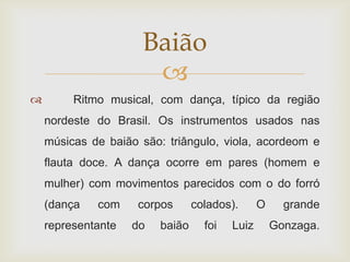 Baião
                      
        Ritmo musical, com dança, típico da região
    nordeste do Brasil. Os instrumentos usados nas
    músicas de baião são: triângulo, viola, acordeom e
    flauta doce. A dança ocorre em pares (homem e
    mulher) com movimentos parecidos com o do forró
    (dança   com     corpos      colados).      O     grande
    representante   do   baião     foi   Luiz       Gonzaga.
 