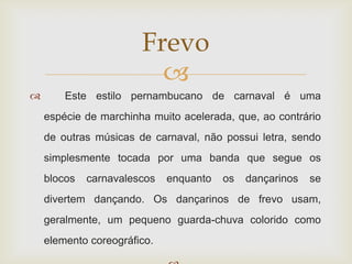 Frevo
                         
       Este estilo pernambucano de carnaval é uma
    espécie de marchinha muito acelerada, que, ao contrário
    de outras músicas de carnaval, não possui letra, sendo
    simplesmente tocada por uma banda que segue os
    blocos   carnavalescos   enquanto   os   dançarinos   se
    divertem dançando. Os dançarinos de frevo usam,
    geralmente, um pequeno guarda-chuva colorido como
    elemento coreográfico.
 