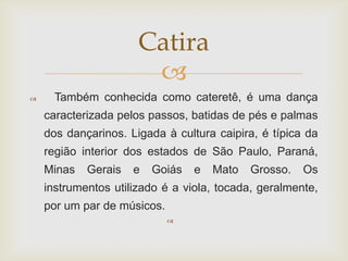 Catira
                       
     Também conhecida como cateretê, é uma dança
    caracterizada pelos passos, batidas de pés e palmas
    dos dançarinos. Ligada à cultura caipira, é típica da
    região interior dos estados de São Paulo, Paraná,
    Minas   Gerais   e   Goiás   e   Mato   Grosso.   Os
    instrumentos utilizado é a viola, tocada, geralmente,
    por um par de músicos.
                             
 