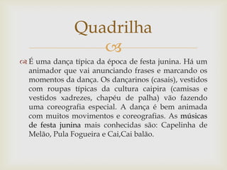 Quadrilha
                  
 É uma dança típica da época de festa junina. Há um
  animador que vai anunciando frases e marcando os
  momentos da dança. Os dançarinos (casais), vestidos
  com roupas típicas da cultura caipira (camisas e
  vestidos xadrezes, chapéu de palha) vão fazendo
  uma coreografia especial. A dança é bem animada
  com muitos movimentos e coreografias. As músicas
  de festa junina mais conhecidas são: Capelinha de
  Melão, Pula Fogueira e Cai,Cai balão.
 