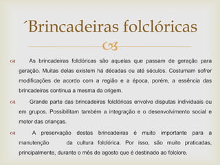 ´Brincadeiras folclóricas
                
       As brincadeiras folclóricas são aquelas que passam de geração para
    geração. Muitas delas existem há décadas ou até séculos. Costumam sofrer
    modificações de acordo com a região e a época, porém, a essência das
    brincadeiras continua a mesma da origem.

       Grande parte das brincadeiras folclóricas envolve disputas individuais ou
    em grupos. Possibilitam também a integração e o desenvolvimento social e
    motor das crianças.

        A preservação destas brincadeiras é muito importante para a
    manutenção         da cultura folclórica. Por isso, são muito praticadas,
    principalmente, durante o mês de agosto que é destinado ao folclore.
 