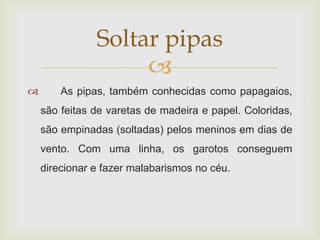 Soltar pipas
                    
       As pipas, também conhecidas como papagaios,
    são feitas de varetas de madeira e papel. Coloridas,
    são empinadas (soltadas) pelos meninos em dias de
    vento. Com uma linha, os garotos conseguem
    direcionar e fazer malabarismos no céu.
 