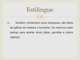 Estilingue
                     
       Também conhecidos como bodoques, são feitos
    de galhos de madeira e borracha. Os meninos usam
    pedras para acertar alvos (latas, garrafas e outros
    objetos).
 