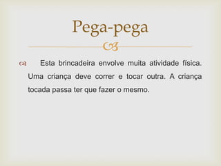 Pega-pega
                   
      Esta brincadeira envolve muita atividade física.
    Uma criança deve correr e tocar outra. A criança
    tocada passa ter que fazer o mesmo.
 