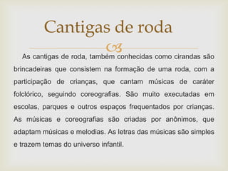 Cantigas de roda
                           
  As cantigas de roda, também conhecidas como cirandas são
brincadeiras que consistem na formação de uma roda, com a
participação de crianças, que cantam músicas de caráter
folclórico, seguindo coreografias. São muito executadas em
escolas, parques e outros espaços frequentados por crianças.
As músicas e coreografias são criadas por anônimos, que
adaptam músicas e melodias. As letras das músicas são simples
e trazem temas do universo infantil.
 