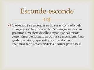 Esconde-esconde
              
 O objetivo é se esconder e não ser encontrado pela
  criança que está procurando. A criança que deverá
  procurar deve ficar de olhos tapados e contar até
  certo número enquanto as outras se escondem. Para
  ganhar, a criança que está procurando deve
  encontrar todos os escondidos e correr para a base.
 