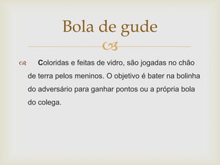 Bola de gude
                      
      Coloridas e feitas de vidro, são jogadas no chão
    de terra pelos meninos. O objetivo é bater na bolinha
    do adversário para ganhar pontos ou a própria bola
    do colega.
 
