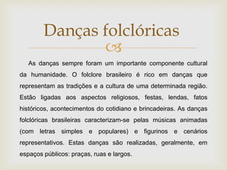 Danças folclóricas
               
   As danças sempre foram um importante componente cultural
da humanidade. O folclore brasileiro é rico em danças que
representam as tradições e a cultura de uma determinada região.
Estão ligadas aos aspectos religiosos, festas, lendas, fatos
históricos, acontecimentos do cotidiano e brincadeiras. As danças
folclóricas brasileiras caracterizam-se pelas músicas animadas
(com letras simples e populares) e figurinos e cenários
representativos. Estas danças são realizadas, geralmente, em
espaços públicos: praças, ruas e largos.
 