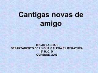 Cantigas novas de amigo IES AS LAGOAS DEPARTAMENTO DE LINGUA GALEGA E LITERATURA 3º B, C, D OURENSE, 2006 