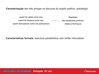 Caracterização das três amigas no discurso do sujeito poético: autoelogio.
Repetição
das expressões positivas:
beleza e formosura
«quem for velida como nós»
«quem for louçana como nós»
«quem bem parecer como nós parecemos»
Características formais: estrutura paralelística com refrão intercalado.
 