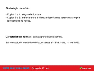 Simbologia do refrão:
Características formais: cantiga paralelística perfeita.
• Coplas 1 a 4: alegria da donzela.
• Coplas 5 a 8: antítese entre a tristeza descrita nos versos e a alegria
apresentada no refrão.
São idênticos, em intervalos de cinco, os versos 2/7, 8/13, 11/16, 14/19 e 17/22.
 