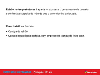 Refrão: entre parênteses / aparte — expressa o pensamento da donzela
e confirma a suspeita da mãe de que o amor domina a donzela.
• Cantiga de refrão.
• Cantiga paralelística perfeita, com emprego da técnica de leixa-pren.
Características formais:
 