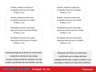 Ai flores, ai flores do verde pino,
se sabedes novas do meu amigo!
Ai Deus, e u é?
Ai flores, ai flores do verde ramo,
se sabedes novas do meu amado!
Ai Deus, e u é?
Se sabedes novas do meu amigo,
aquel que mentiu do que pôs comigo!
Ai Deus, e u é?
Se sabedes novas do meu amado,
aquel que mentiu do que mi á jurado!
Ai Deus, e u é?
Ai flores, ai flores do verde pino,
se sabedes novas do meu amigo!
Ai Deus, e u é?
Ai flores, ai flores do verde ramo,
se sabedes novas do meu amado!
Ai Deus, e u é?
Se sabedes novas do meu amigo,
aquel que mentiu do que pôs comigo!
Ai Deus, e u é?
Se sabedes novas do meu amado,
aquel que mentiu do que mi á jurado!
Ai Deus, e u é?
A donzela dirige-se às flores do verde pinho:
• pede-lhes notícias do seu amigo
• acusa o amigo de lhe ter mentido e de não
cumprir a promessa de se encontrar com ela
Resposta das flores do verde pinho:
• confirmam que o amigo está bem
• asseguram-lhe que o amigo cumprirá a sua
promessa e estará com ela como combinou
 